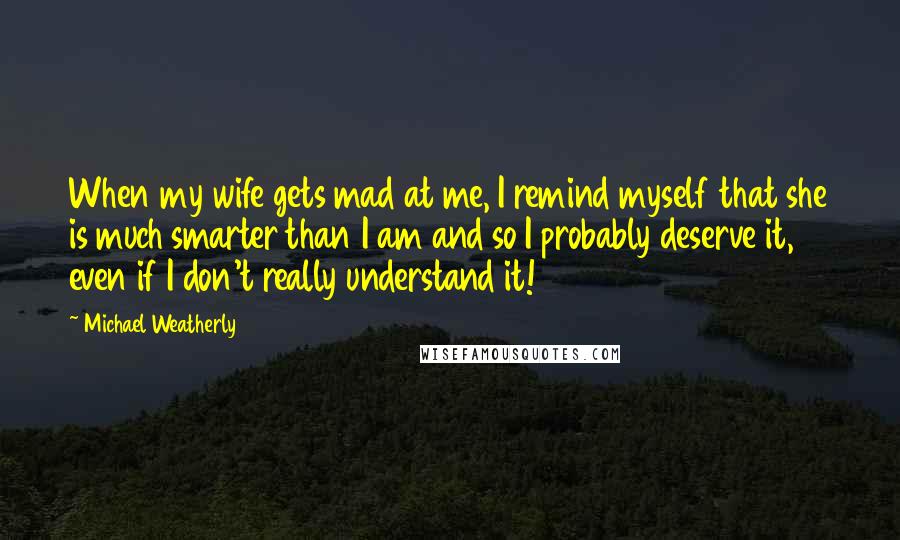 Michael Weatherly Quotes: When my wife gets mad at me, I remind myself that she is much smarter than I am and so I probably deserve it, even if I don't really understand it!