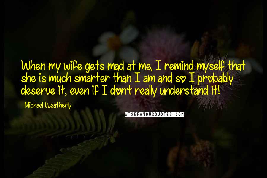Michael Weatherly Quotes: When my wife gets mad at me, I remind myself that she is much smarter than I am and so I probably deserve it, even if I don't really understand it!