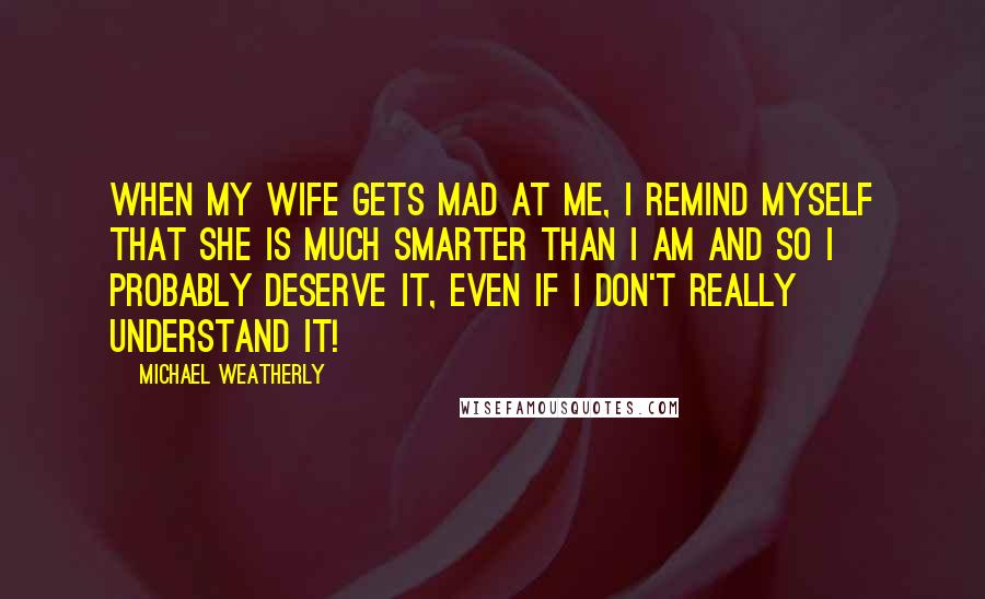 Michael Weatherly Quotes: When my wife gets mad at me, I remind myself that she is much smarter than I am and so I probably deserve it, even if I don't really understand it!