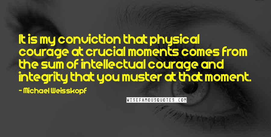 Michael Weisskopf Quotes: It is my conviction that physical courage at crucial moments comes from the sum of intellectual courage and integrity that you muster at that moment.