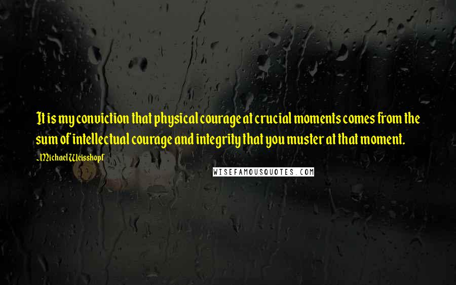 Michael Weisskopf Quotes: It is my conviction that physical courage at crucial moments comes from the sum of intellectual courage and integrity that you muster at that moment.