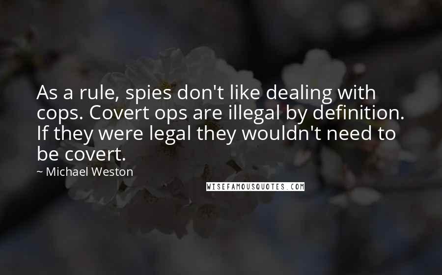 Michael Weston Quotes: As a rule, spies don't like dealing with cops. Covert ops are illegal by definition. If they were legal they wouldn't need to be covert.