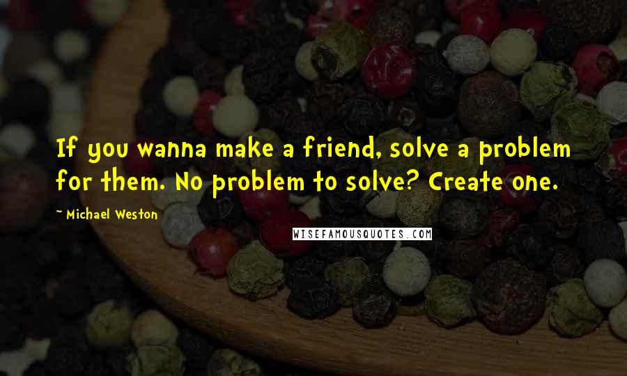Michael Weston Quotes: If you wanna make a friend, solve a problem for them. No problem to solve? Create one.