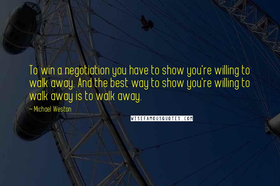 Michael Weston Quotes: To win a negotiation you have to show you're willing to walk away. And the best way to show you're willing to walk away is to walk away.