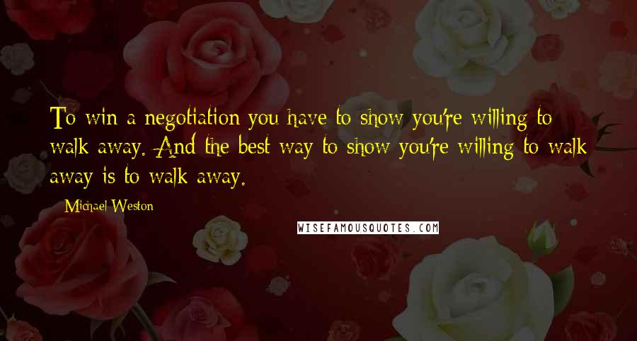 Michael Weston Quotes: To win a negotiation you have to show you're willing to walk away. And the best way to show you're willing to walk away is to walk away.