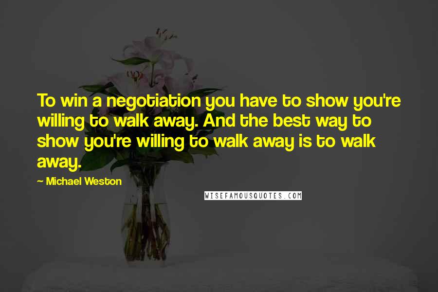 Michael Weston Quotes: To win a negotiation you have to show you're willing to walk away. And the best way to show you're willing to walk away is to walk away.