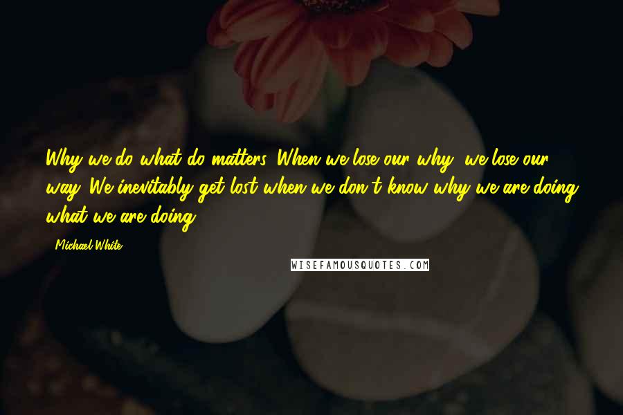 Michael White Quotes: Why we do what do matters. When we lose our why, we lose our way. We inevitably get lost when we don't know why we are doing what we are doing.