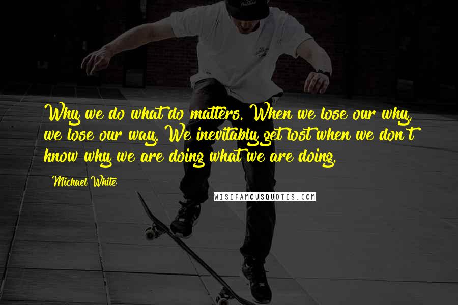 Michael White Quotes: Why we do what do matters. When we lose our why, we lose our way. We inevitably get lost when we don't know why we are doing what we are doing.