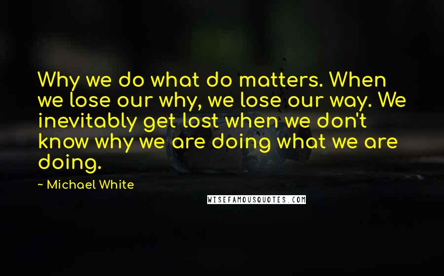 Michael White Quotes: Why we do what do matters. When we lose our why, we lose our way. We inevitably get lost when we don't know why we are doing what we are doing.