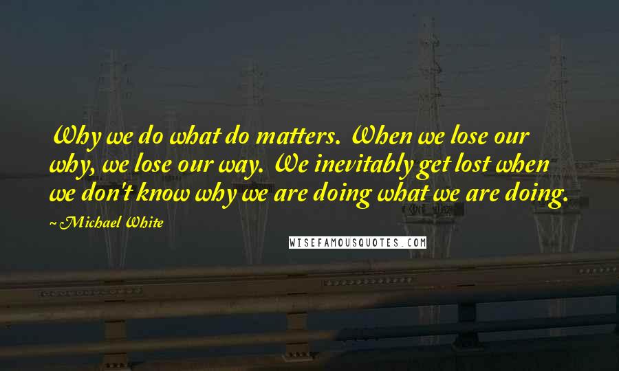 Michael White Quotes: Why we do what do matters. When we lose our why, we lose our way. We inevitably get lost when we don't know why we are doing what we are doing.