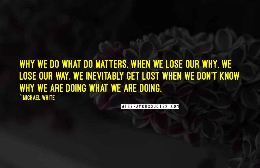 Michael White Quotes: Why we do what do matters. When we lose our why, we lose our way. We inevitably get lost when we don't know why we are doing what we are doing.