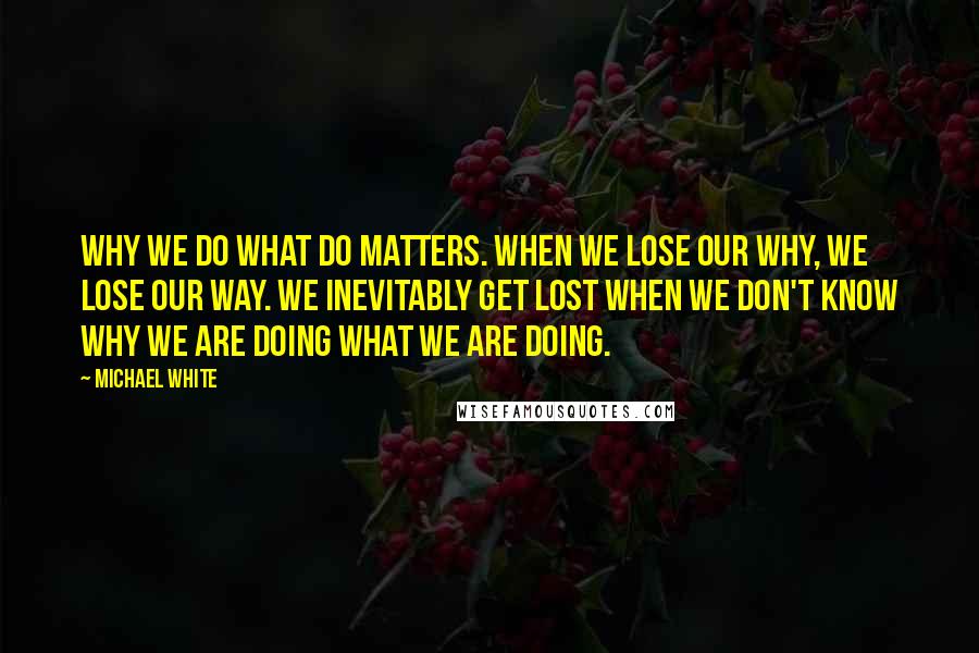 Michael White Quotes: Why we do what do matters. When we lose our why, we lose our way. We inevitably get lost when we don't know why we are doing what we are doing.