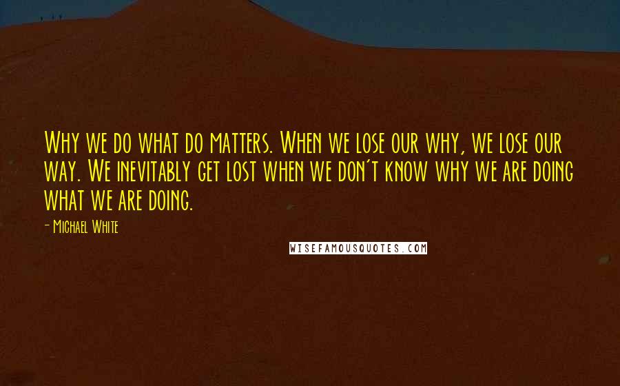 Michael White Quotes: Why we do what do matters. When we lose our why, we lose our way. We inevitably get lost when we don't know why we are doing what we are doing.