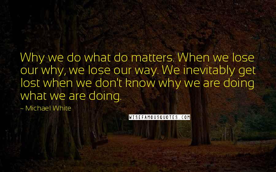 Michael White Quotes: Why we do what do matters. When we lose our why, we lose our way. We inevitably get lost when we don't know why we are doing what we are doing.