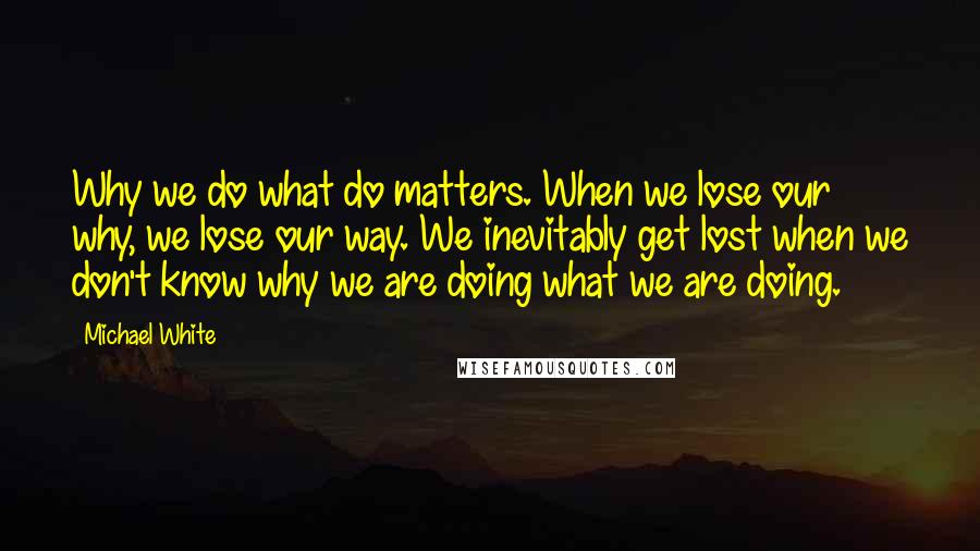 Michael White Quotes: Why we do what do matters. When we lose our why, we lose our way. We inevitably get lost when we don't know why we are doing what we are doing.