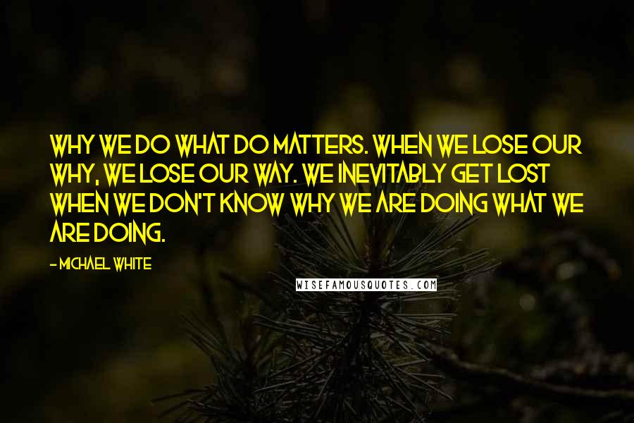 Michael White Quotes: Why we do what do matters. When we lose our why, we lose our way. We inevitably get lost when we don't know why we are doing what we are doing.