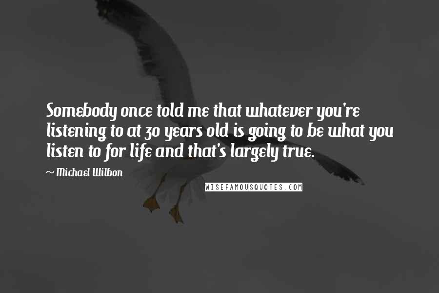 Michael Wilbon Quotes: Somebody once told me that whatever you're listening to at 30 years old is going to be what you listen to for life and that's largely true.