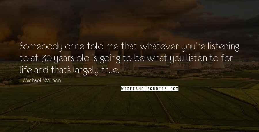 Michael Wilbon Quotes: Somebody once told me that whatever you're listening to at 30 years old is going to be what you listen to for life and that's largely true.