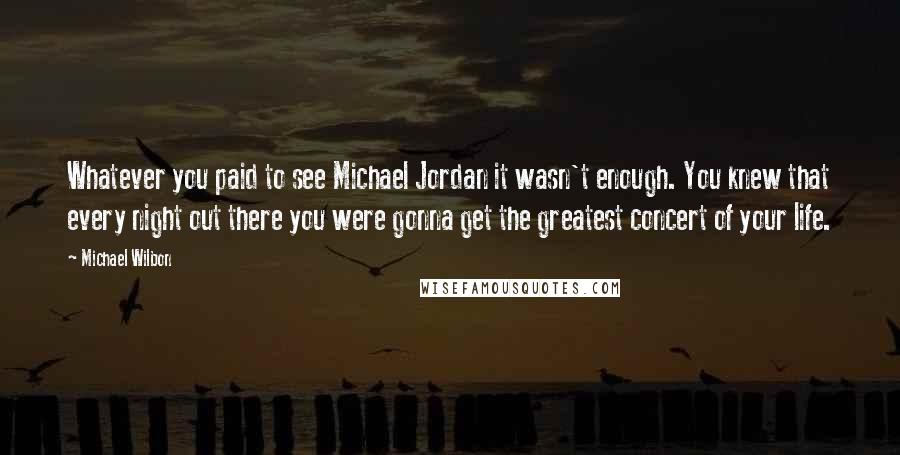 Michael Wilbon Quotes: Whatever you paid to see Michael Jordan it wasn't enough. You knew that every night out there you were gonna get the greatest concert of your life.
