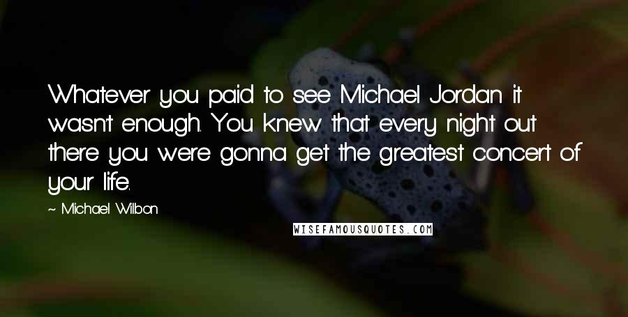 Michael Wilbon Quotes: Whatever you paid to see Michael Jordan it wasn't enough. You knew that every night out there you were gonna get the greatest concert of your life.