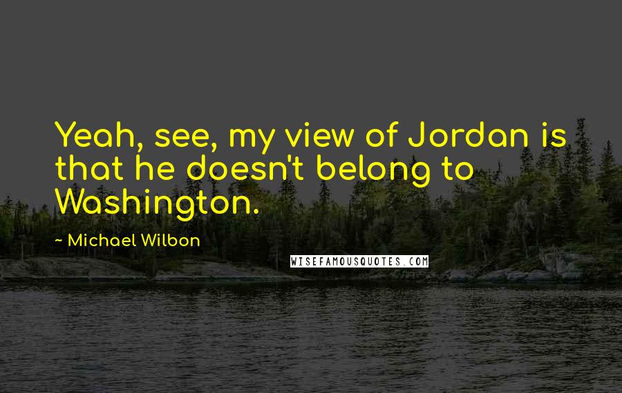 Michael Wilbon Quotes: Yeah, see, my view of Jordan is that he doesn't belong to Washington.