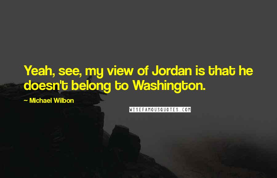 Michael Wilbon Quotes: Yeah, see, my view of Jordan is that he doesn't belong to Washington.