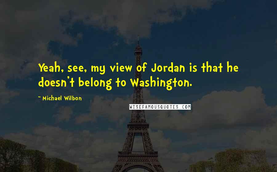 Michael Wilbon Quotes: Yeah, see, my view of Jordan is that he doesn't belong to Washington.