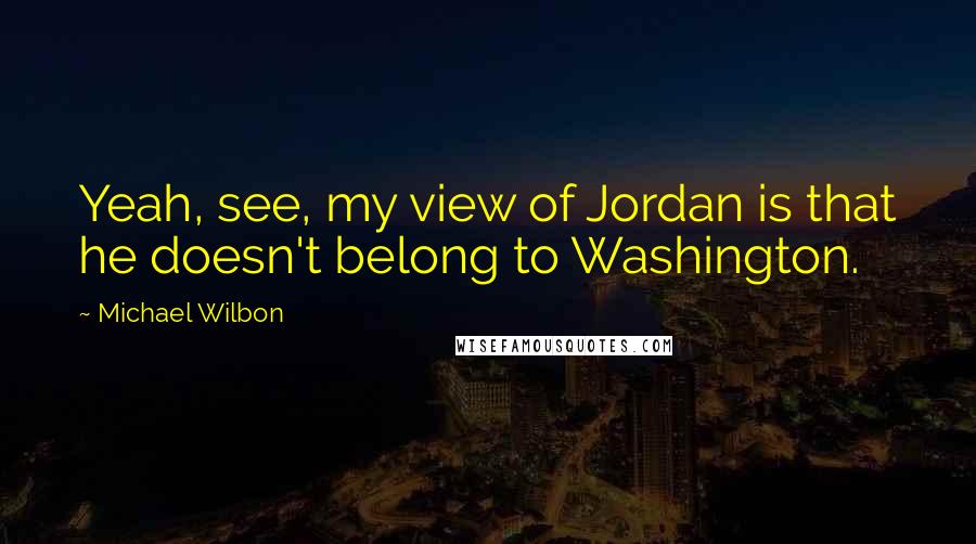 Michael Wilbon Quotes: Yeah, see, my view of Jordan is that he doesn't belong to Washington.