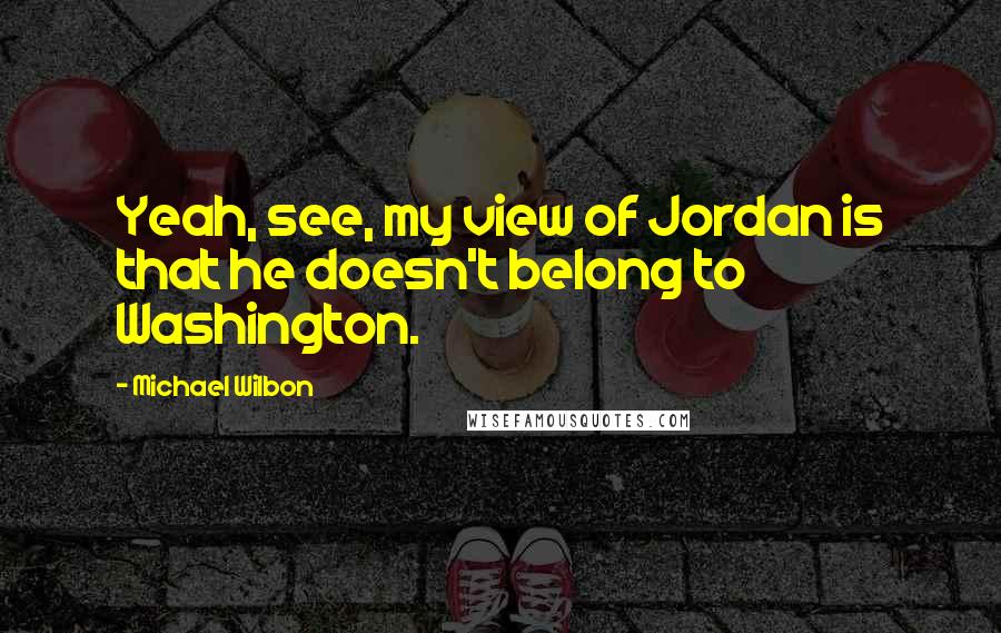 Michael Wilbon Quotes: Yeah, see, my view of Jordan is that he doesn't belong to Washington.