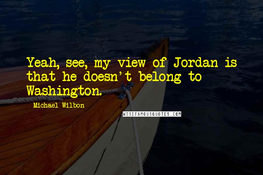 Michael Wilbon Quotes: Yeah, see, my view of Jordan is that he doesn't belong to Washington.