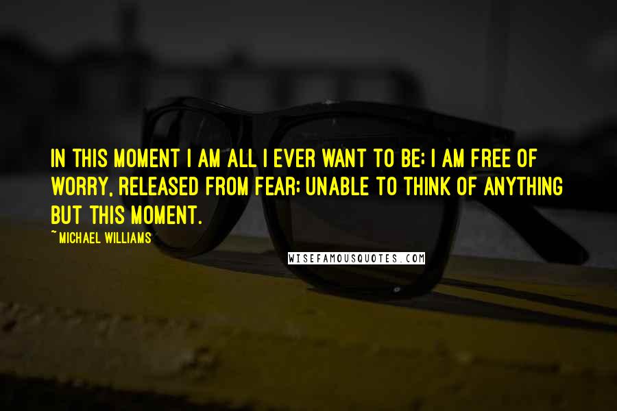 Michael Williams Quotes: In this moment I am all I ever want to be; I am free of worry, released from fear; unable to think of anything but this moment.