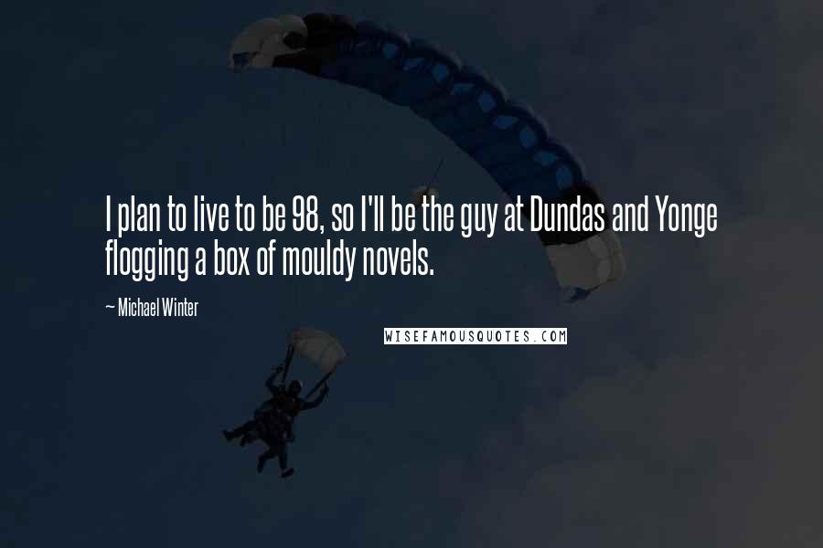 Michael Winter Quotes: I plan to live to be 98, so I'll be the guy at Dundas and Yonge flogging a box of mouldy novels.