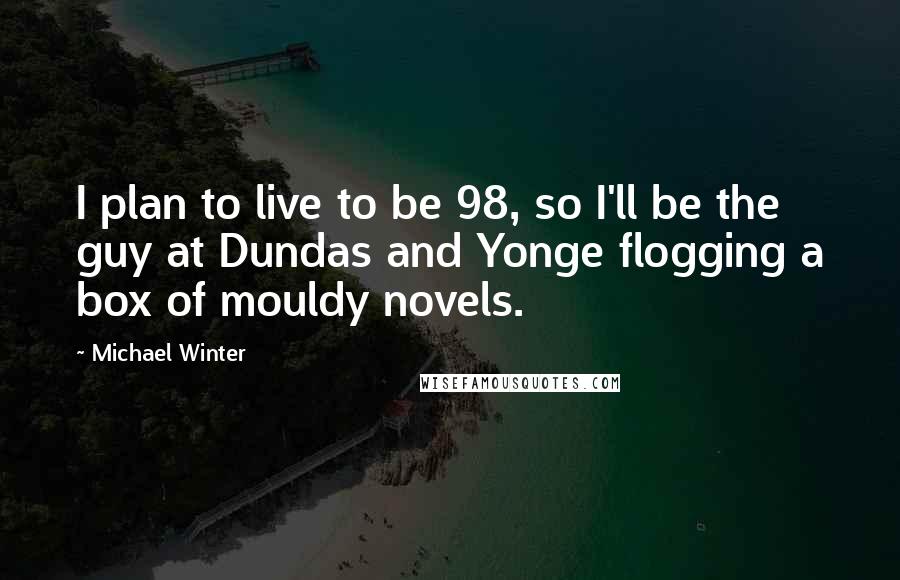 Michael Winter Quotes: I plan to live to be 98, so I'll be the guy at Dundas and Yonge flogging a box of mouldy novels.