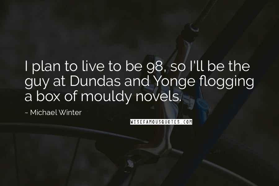 Michael Winter Quotes: I plan to live to be 98, so I'll be the guy at Dundas and Yonge flogging a box of mouldy novels.