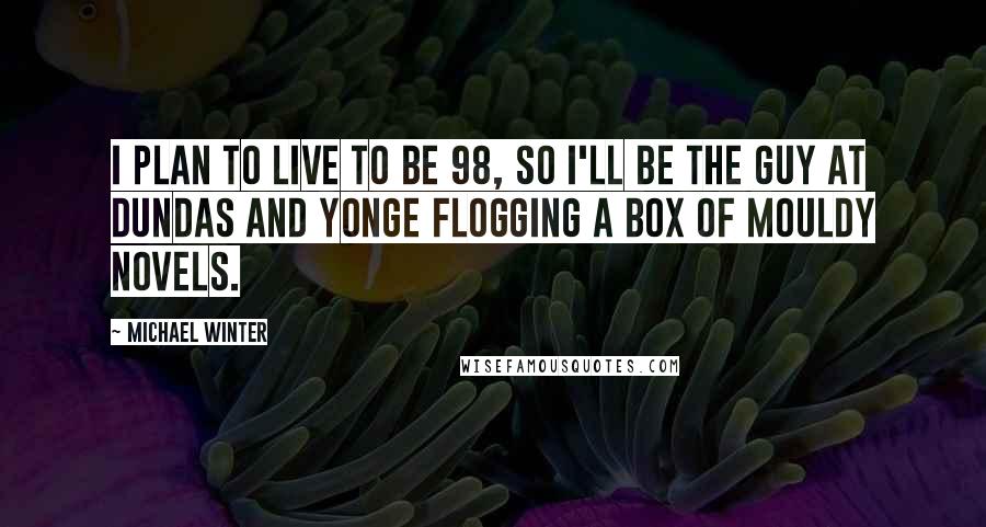 Michael Winter Quotes: I plan to live to be 98, so I'll be the guy at Dundas and Yonge flogging a box of mouldy novels.
