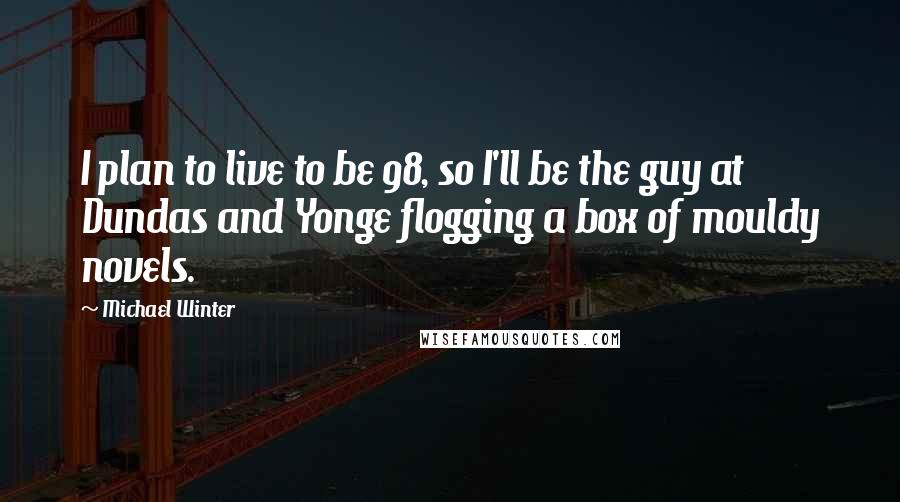 Michael Winter Quotes: I plan to live to be 98, so I'll be the guy at Dundas and Yonge flogging a box of mouldy novels.