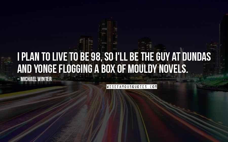 Michael Winter Quotes: I plan to live to be 98, so I'll be the guy at Dundas and Yonge flogging a box of mouldy novels.