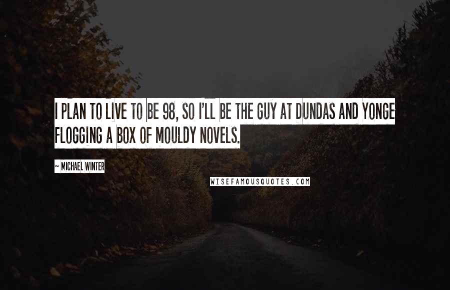 Michael Winter Quotes: I plan to live to be 98, so I'll be the guy at Dundas and Yonge flogging a box of mouldy novels.
