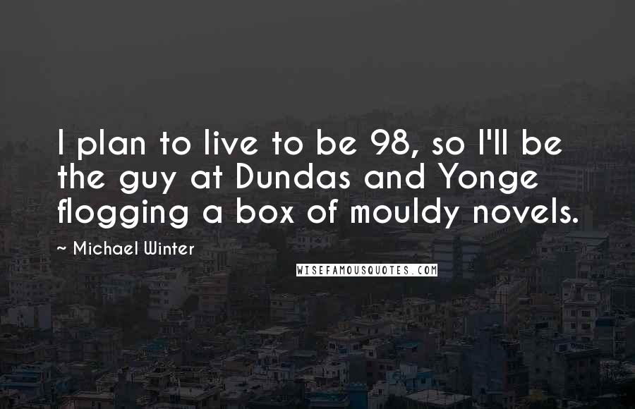 Michael Winter Quotes: I plan to live to be 98, so I'll be the guy at Dundas and Yonge flogging a box of mouldy novels.