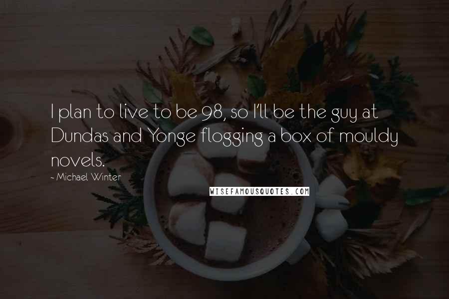 Michael Winter Quotes: I plan to live to be 98, so I'll be the guy at Dundas and Yonge flogging a box of mouldy novels.