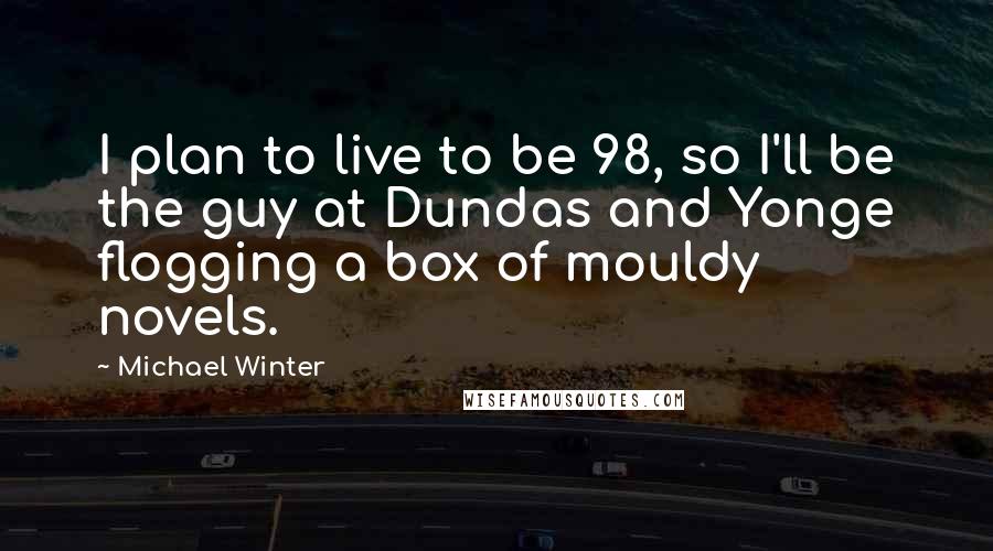 Michael Winter Quotes: I plan to live to be 98, so I'll be the guy at Dundas and Yonge flogging a box of mouldy novels.