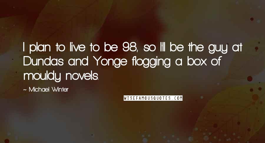 Michael Winter Quotes: I plan to live to be 98, so I'll be the guy at Dundas and Yonge flogging a box of mouldy novels.