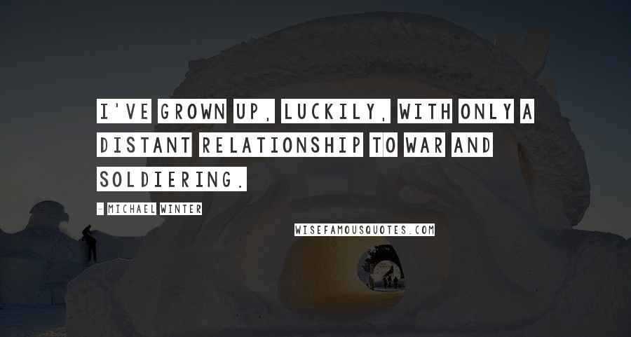 Michael Winter Quotes: I've grown up, luckily, with only a distant relationship to war and soldiering.