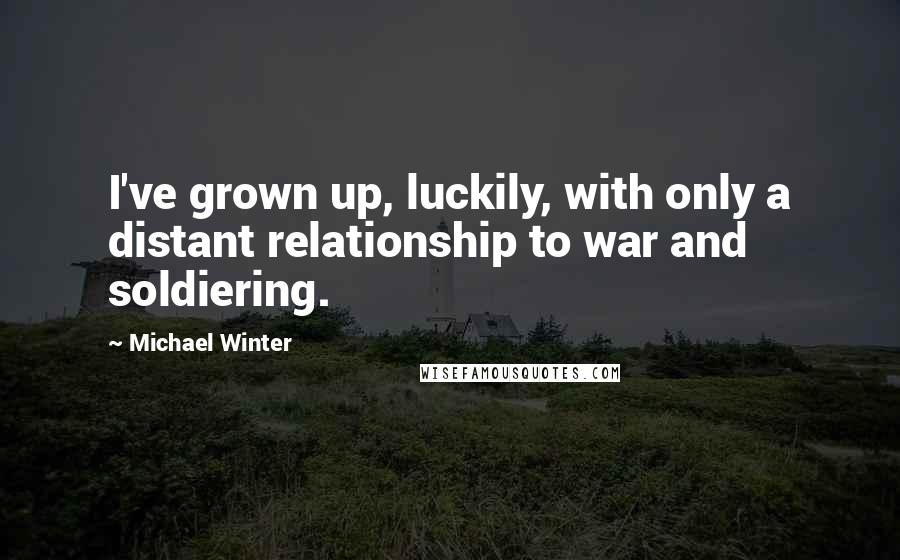 Michael Winter Quotes: I've grown up, luckily, with only a distant relationship to war and soldiering.