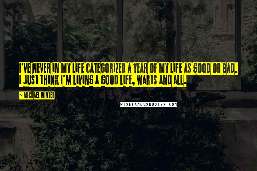 Michael Winter Quotes: I've never in my life categorized a year of my life as good or bad. I just think I'm living a good life, warts and all.