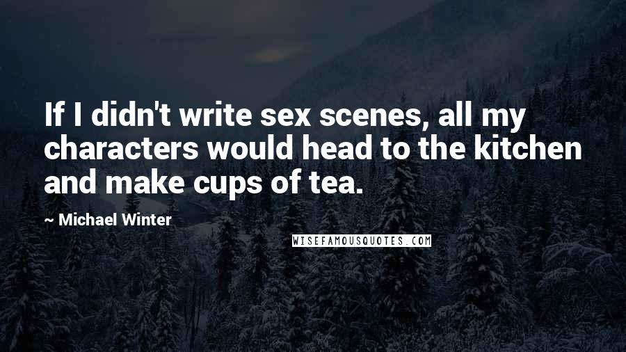 Michael Winter Quotes: If I didn't write sex scenes, all my characters would head to the kitchen and make cups of tea.