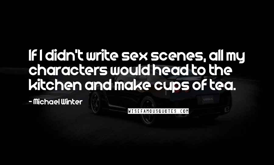 Michael Winter Quotes: If I didn't write sex scenes, all my characters would head to the kitchen and make cups of tea.