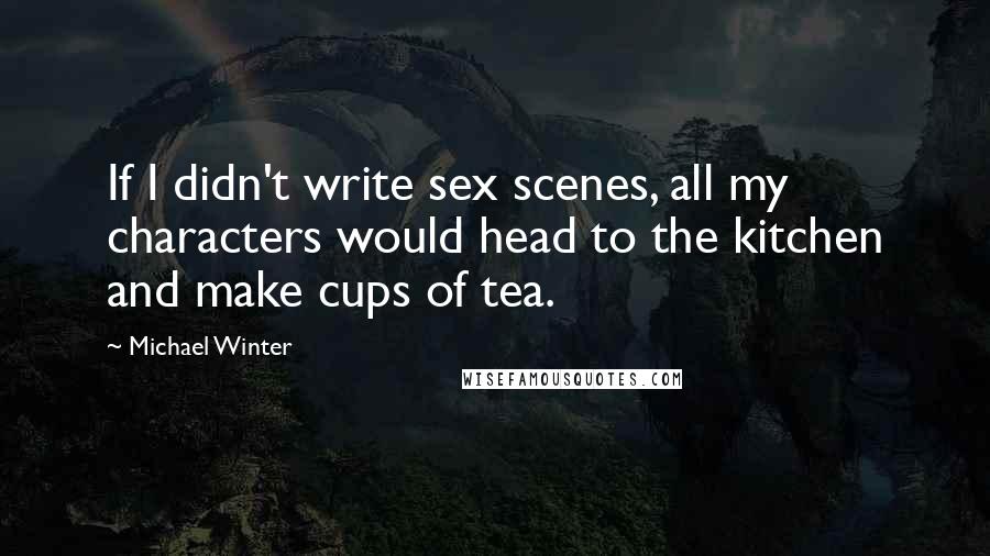 Michael Winter Quotes: If I didn't write sex scenes, all my characters would head to the kitchen and make cups of tea.