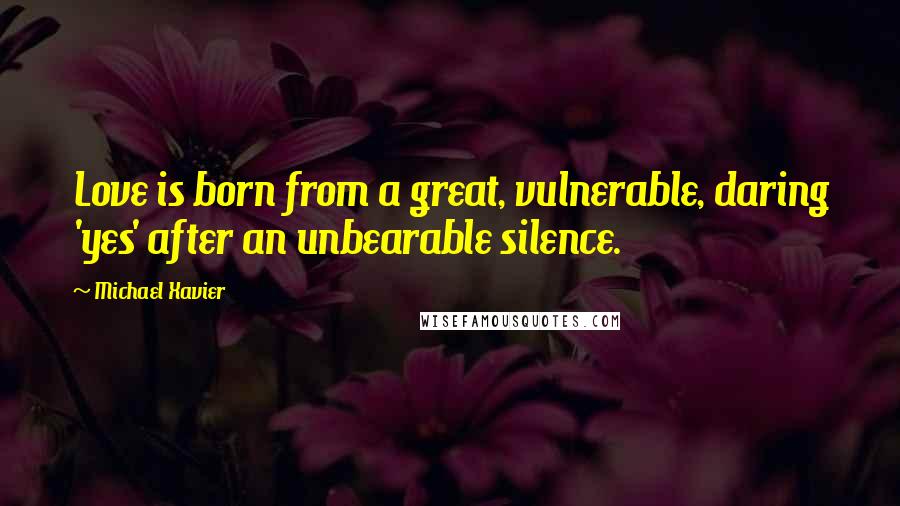 Michael Xavier Quotes: Love is born from a great, vulnerable, daring 'yes' after an unbearable silence.