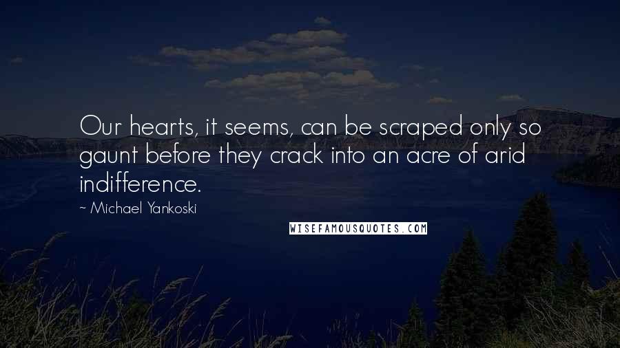 Michael Yankoski Quotes: Our hearts, it seems, can be scraped only so gaunt before they crack into an acre of arid indifference.